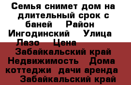 Семья снимет дом на длительный срок с баней  › Район ­ Ингодинский  › Улица ­ Лазо  › Цена ­ 5 000 - Забайкальский край Недвижимость » Дома, коттеджи, дачи аренда   . Забайкальский край